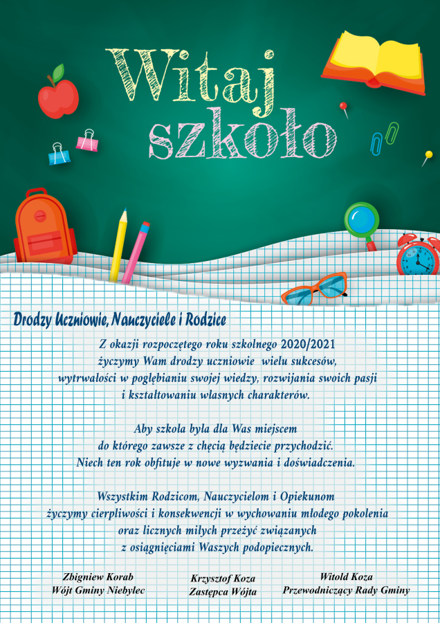 Życzenia z okazji rozpoczęcia roku szkolnego 2020/2021  Drodzy Uczniowie, Nauczyciele i Rodzice Z okazji rozpoczętego się roku szkolnego 2020/2021 życzymy Wam drodzy uczniowie  wielu sukcesów, wytrwałości w pogłębianiu swojej wiedzy, rozwijania swoich pasji i kształtowaniu własnych charakterów.  Aby szkoła była dla Was miejscem do którego zawsze z chęcią będziecie przychodzić. Niech ten rok obfituje w nowe wyzwania i doświadczenia.  Wszystkim Rodzicom, Nauczycielom i Opiekunom życzymy cierpliwości i konsekwencji w wychowaniu młodego pokolenia oraz licznych miłych przeżyć związanych z osiągnięciami Waszych podopiecznych.   Zbigniew Korab			 Wójt Gminy Niebylec  Krzysztof Koza Zastępca Wójta  Witold Koza Przewodniczący Rady Gminy 