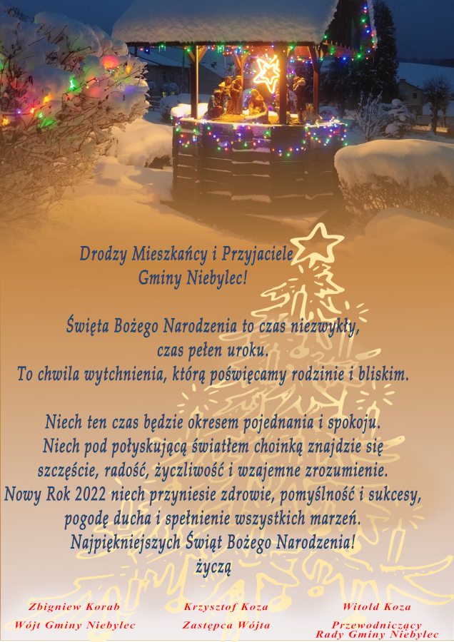 Drodzy Mieszkańcy i Przyjaciele Gminy Niebylec!  Święta Bożego Narodzenia to czas niezwykły, czas pełen uroku. To chwila wytchnienia, którą poświęcamy rodzinie i bliskim. Niech ten czas będzie okresem pojednania i spokoju. Niech pod połyskującą światłem choinką znajdzie się szczęście, radość, życzliwość i wzajemne zrozumienie. Nowy Rok 2022 niech przyniesie zdrowie, pomyślność i sukcesy, pogodę ducha i spełnienie wszystkich marzeń. Najpiękniejszych Świąt Bożego Narodzenia! Życzą: Wójt Gminy Zbigniew Korab, Przewodniczący Rady Gminy Witold Koza, Zastępca Wójta Krzysztof Koza