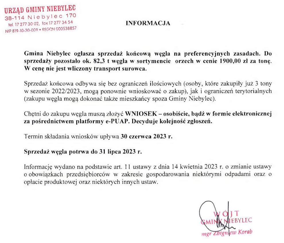 Gmina Niebylec ogłasza sprzedaż końcową węgla na preferencyjnych zasadach  Gmina Niebylec ogłasza sprzedaż końcową węgla na preferencyjnych zasadach. Do sprzedaży pozostało ok. 82,3 t węgla w sortymencie orzech w cenie 1900,00 zł za tonę. W cenę nie jest wliczony transport surowca.  Sprzedaż końcowa odbywa się bez ograniczeń ilościowych (osoby, które zakupiły już 3 tony w sezonie 2022/2023, mogą ponownie wnioskować o zakup), jak i ograniczeń terytorialnych (zakupu węgla mogą dokonać także mieszkańcy spoza Gminy Niebylec).  Chętni do zakupu węgla muszą złożyć WNIOSEK - osobiście, bądź w formie elektronicznej za pośrednictwem platformy e-PUAP. Decyduje kolejność zgłoszeń.  Termin składania wniosków upływa 30 czerwca 2023 r.  Sprzedaż węgla potrwa do 31 lipca 2023 r.  Informację wydano na podstawie art. 11 ustawy z dnia 14 kwietnia 2023 r. o zmianie ustawy o obowiązkach przedsiębiorców w zakresie gospodarowania niektórymi odpadami oraz o opłacie produktowej oraz niektórych innych ustaw.