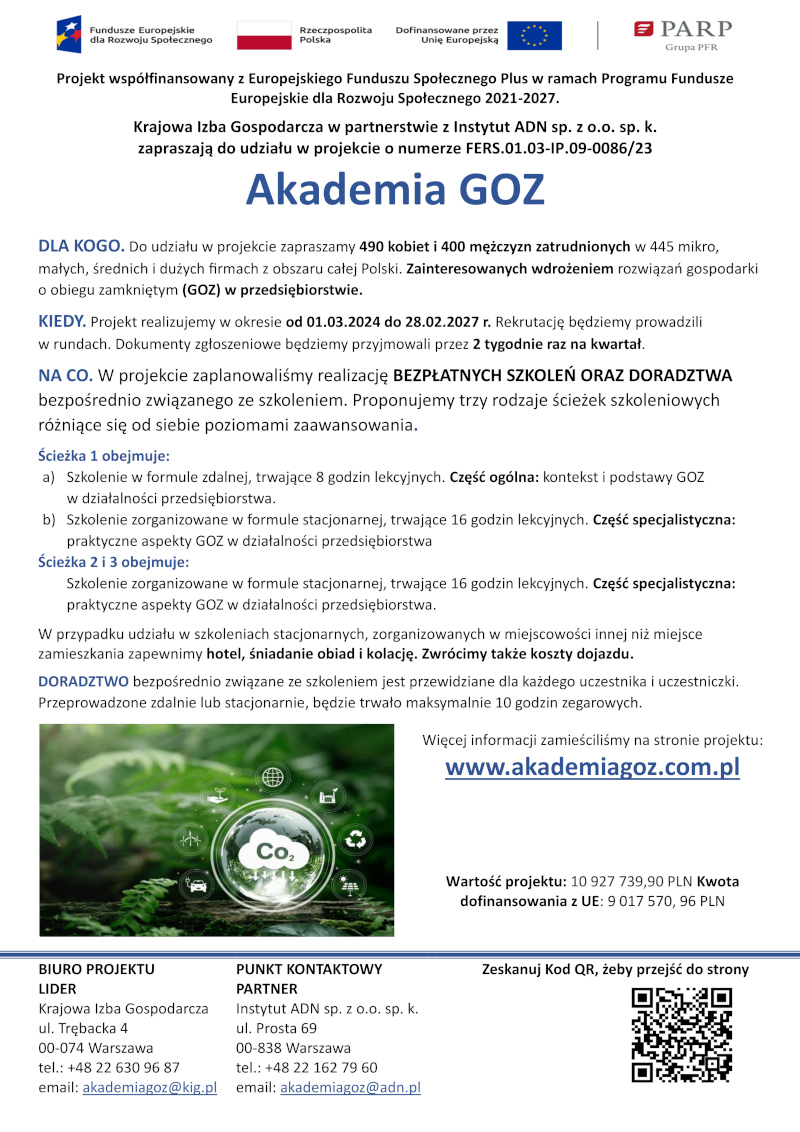 Projekt współfinansowany z Europejskiego Funduszu Społecznego Plus w ramach Programu Fundusze Europejskie dla Rozwoju Społecznego 2021-2027. Krajowa Izba Gospodarcza w partnerstwie z Instytut ADN sp. z o.o. sp. k. zapraszają do udziału w projekcie o numerze FERS.01.03-IP.09-0086/23 Akademia GOZ DLA KOGO. Do udziału w projekcie zapraszamy 490 kobiet i 400 mężczyzn zatrudnionych w 445 mikro, małych, średnich i dużych firmach z obszaru całej Polski. Zainteresowanych wdrożeniem rozwiązań gospodarki o obiegu zamkniętym (GOZ) w przedsiębiorstwie. KIEDY. Projekt realizujemy w okresie od 01.03.2024 do 28.02.2027 r. Rekrutację będziemy prowadzili w rundach. Dokumenty zgłoszeniowe będziemy przyjmowali przez 2 tygodnie raz na kwartał. NA CO. W projekcie zaplanowaliśmy realizację BEZPŁATNYCH SZKOLEŃ ORAZ DORADZTWA bezpośrednio związanego ze szkoleniem. Proponujemy trzy rodzaje ścieżek szkoleniowych różniące się od siebie poziomami zaawansowania. Ścieżka 1 obejmuje: a) Szkolenie w formule zdalnej, trwające 8 godzin lekcyjnych. Część ogólna: kontekst i podstawy GOZ w działalności przedsiębiorstwa. b) Szkolenie zorganizowane w formule stacjonarnej, trwające 16 godzin lekcyjnych. Część specjalistyczna: praktyczne aspekty GOZ w działalności przedsiębiorstwa Ścieżka 2 i 3 obejmuje: Szkolenie zorganizowane w formule stacjonarnej, trwające 16 godzin lekcyjnych. Część specjalistyczna: praktyczne aspekty GOZ w działalności przedsiębiorstwa. W przypadku udziału w szkoleniach stacjonarnych, zorganizowanych w miejscowości innej niż miejsce zamieszkania zapewnimy hotel, śniadanie obiad i kolację. Zwrócimy także koszty dojazdu. DORADZTWO bezpośrednio związane ze szkoleniem jest przewidziane dla każdego uczestnika i uczestniczki. Przeprowadzone zdalnie lub stacjonarnie, będzie trwało maksymalnie 10 godzin zegarowych. Więcej informacji zamieściliśmy na stronie projektu: www.akademiagoz.com.pl Wartość projektu: 10927739,90 zł, Kwota dofinansowania z UE: 9017570,96 zł