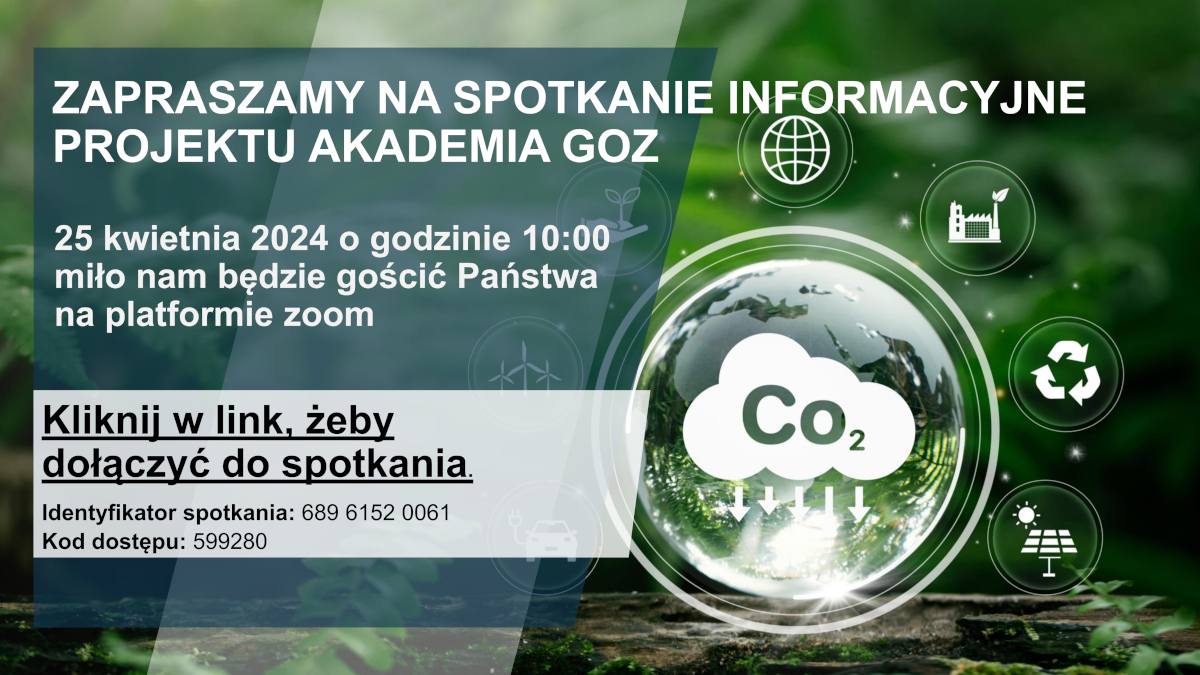 Obraz przedstawia bujny, zielony las z promieniami słońca przebijającymi się przez liście. W centrum-prawej części obrazu znajduje się duża, przezroczysta kula z ikonami i tekstem związanym z ochroną środowiska i technologią. Wokół kuli rozmieszczone są mniejsze ikony reprezentujące (od góry zgodnie z ruchem wskazówek zegara) - glob/internet, fabrykę/budynek, symbol recyklingu, drzewo/naturę oraz postać ludzką z kołami zębatymi/technologią lub innowacją.  Tekst: Zaproszenie na spotkanie informacyjne “Projektu Akademia GOZ”, które odbędzie się 25 kwietnia 2024 o godzinie 10:00 na platformie Zoom. Tekst zachęca do kliknięcia w link https://eu01web.zoom.us/j/68961520061?pwd=SnRHK09maCtsUVU5OWRhMkFhNklTUT09#success w celu dołączenia do spotkania oraz podaje identyfikator spotkania: 68961520061 i kod dostępu: 599280.