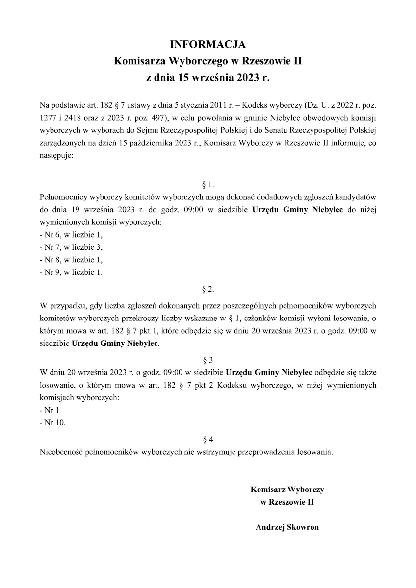  INFORMACJA Komisarza Wyborczego w Rzeszowie II z dnia 15 września 2023 r.  Na podstawie art. 182 § 7 ustawy z dnia 5 stycznia 2011 r. – Kodeks wyborczy (Dz. U. z 2022 r. poz. 1277 i 2418 oraz z 2023 r. poz. 497), w celu powołania w gminie Niebylec obwodowych komisji wyborczych w wyborach do Sejmu Rzeczypospolitej Polskiej i do Senatu Rzeczypospolitej Polskiej zarządzonych na dzień 15 października 2023 r., Komisarz Wyborczy w Rzeszowie II informuje, co następuje:  § 1. Pełnomocnicy wyborczy komitetów wyborczych mogą dokonać dodatkowych zgłoszeń kandydatów do dnia 19 września 2023 r. do godz. 09:00 w siedzibie Urzędu Gminy Niebylec do niżej wymienionych komisji wyborczych: - Nr 6, w liczbie 1, - Nr 7, w liczbie 3, - Nr 8, w liczbie 1, - Nr 9, w liczbie 1. § 2. W przypadku, gdy liczba zgłoszeń dokonanych przez poszczególnych pełnomocników wyborczych komitetów wyborczych przekroczy liczby wskazane w § 1, członków komisji wyłoni losowanie, o którym mowa w art. 182 § 7 pkt 1, które odbędzie się w dniu 20 września 2023 r. o godz. 09:00 w siedzibie Urzędu Gminy Niebylec. § 3 W dniu 20 września 2023 r. o godz. 09:00 w siedzibie Urzędu Gminy Niebylec odbędzie się także losowanie, o którym mowa w art. 182 § 7 pkt 2 Kodeksu wyborczego, w niżej wymienionych komisjach wyborczych: - Nr 1 - Nr 10. § 4 Nieobecność pełnomocników wyborczych nie wstrzymuje przeprowadzenia losowania.   Komisarz Wyborczy w Rzeszowie II